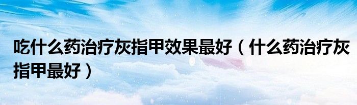 吃什么藥治療灰指甲效果最好（什么藥治療灰指甲最好）