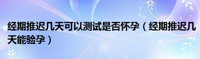 經(jīng)期推遲幾天可以測試是否懷孕（經(jīng)期推遲幾天能驗孕）