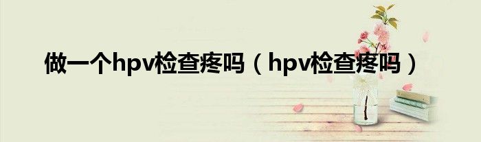 做一個hpv檢查疼嗎（hpv檢查疼嗎）