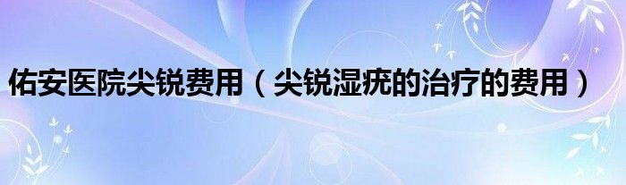 佑安醫(yī)院尖銳費用（尖銳濕疣的治療的費用）