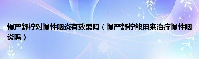 慢嚴(yán)舒檸對慢性咽炎有效果嗎（慢嚴(yán)舒檸能用來治療慢性咽炎嗎）