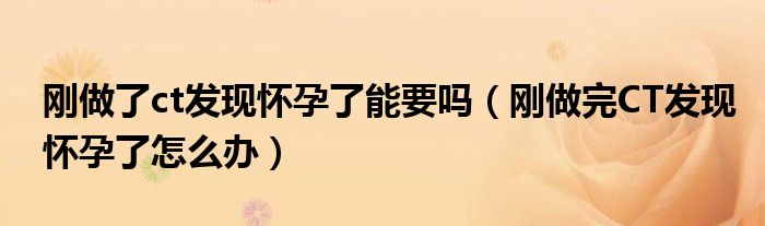 剛做了ct發(fā)現(xiàn)懷孕了能要嗎（剛做完CT發(fā)現(xiàn)懷孕了怎么辦）