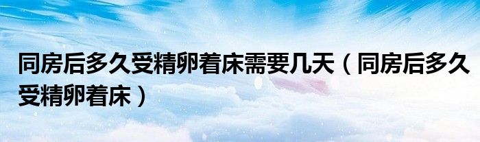 同房后多久受精卵著床需要幾天（同房后多久受精卵著床）