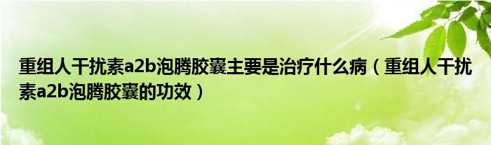 重組人干擾素a2b泡騰膠囊主要是治療什么病（重組人干擾素a2b泡騰膠囊的功效）