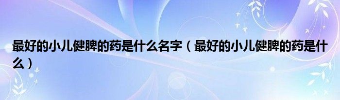 最好的小兒健脾的藥是什么名字（最好的小兒健脾的藥是什么）