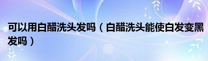 可以用白醋洗頭發(fā)嗎（白醋洗頭能使白發(fā)變黑發(fā)嗎）