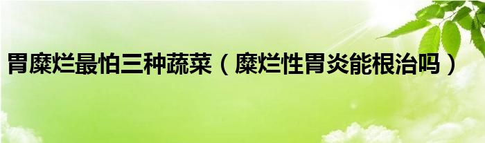 胃糜爛最怕三種蔬菜（糜爛性胃炎能根治嗎）