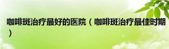 咖啡斑治療最好的醫(yī)院（咖啡斑治療最佳時(shí)期）