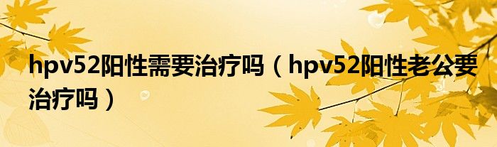 hpv52陽(yáng)性需要治療嗎（hpv52陽(yáng)性老公要治療嗎）