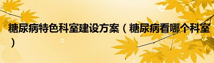 糖尿病特色科室建設方案（糖尿病看哪個科室）