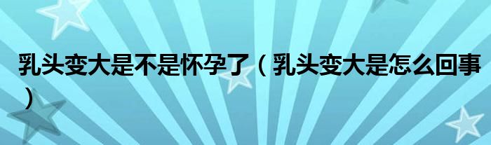 乳頭變大是不是懷孕了（乳頭變大是怎么回事）