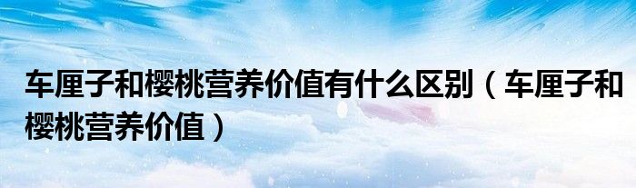 車(chē)?yán)遄雍蜋烟覡I(yíng)養(yǎng)價(jià)值有什么區(qū)別（車(chē)?yán)遄雍蜋烟覡I(yíng)養(yǎng)價(jià)值）