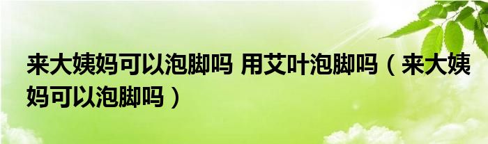 來大姨媽可以泡腳嗎 用艾葉泡腳嗎（來大姨媽可以泡腳嗎）