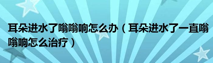 耳朵進(jìn)水了嗡嗡響怎么辦（耳朵進(jìn)水了一直嗡嗡響怎么治療）