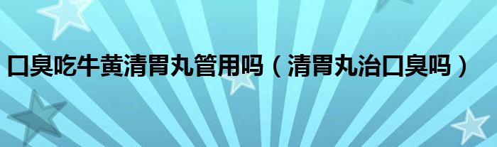 口臭吃牛黃清胃丸管用嗎（清胃丸治口臭嗎）