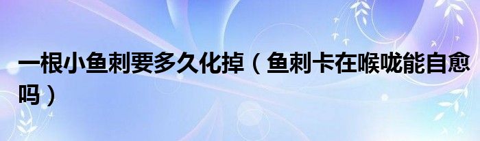 一根小魚(yú)刺要多久化掉（魚(yú)刺卡在喉嚨能自愈嗎）