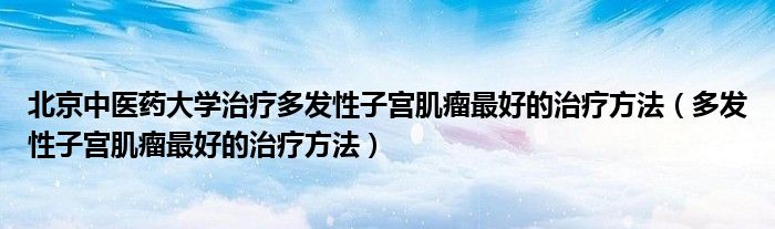 北京中醫(yī)藥大學治療多發(fā)性子宮肌瘤最好的治療方法（多發(fā)性子宮肌瘤最好的治療方法）