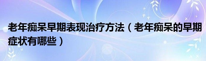 老年癡呆早期表現(xiàn)治療方法（老年癡呆的早期癥狀有哪些）