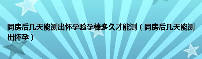 同房后幾天能測(cè)出懷孕驗(yàn)孕棒多久才能測(cè)（同房后幾天能測(cè)出懷孕）