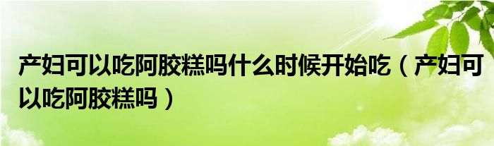 產(chǎn)婦可以吃阿膠糕嗎什么時(shí)候開始吃（產(chǎn)婦可以吃阿膠糕嗎）