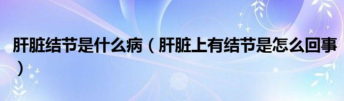 肝臟結(jié)節(jié)是什么?。ǜ闻K上有結(jié)節(jié)是怎么回事）