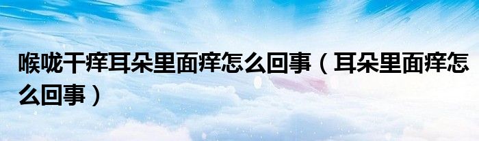 喉嚨干癢耳朵里面癢怎么回事（耳朵里面癢怎么回事）