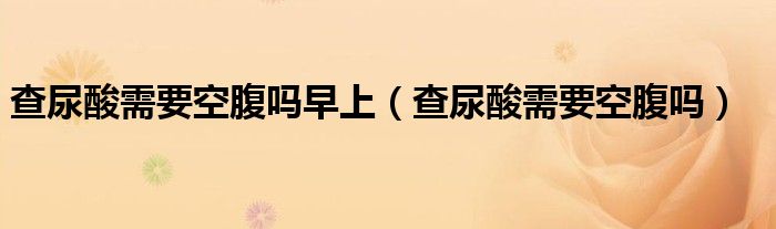 查尿酸需要空腹嗎早上（查尿酸需要空腹嗎）