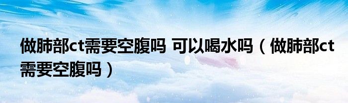 做肺部ct需要空腹嗎 可以喝水嗎（做肺部ct需要空腹嗎）