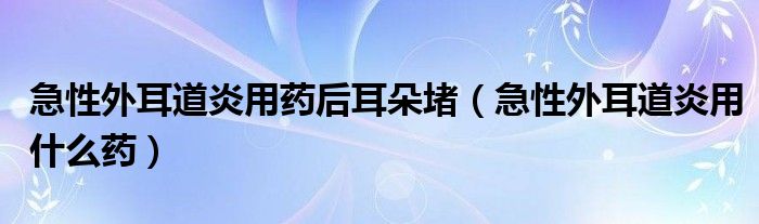 急性外耳道炎用藥后耳朵堵（急性外耳道炎用什么藥）