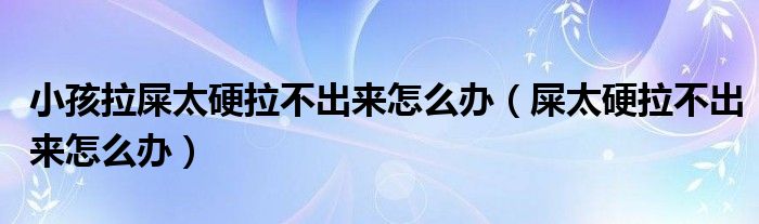 小孩拉屎太硬拉不出來怎么辦（屎太硬拉不出來怎么辦）