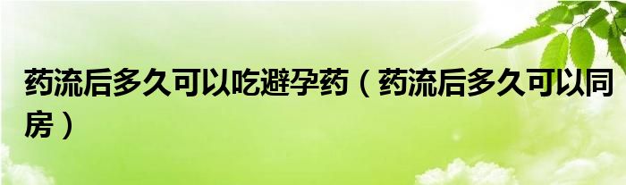 藥流后多久可以吃避孕藥（藥流后多久可以同房）