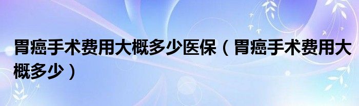 胃癌手術費用大概多少醫(yī)保（胃癌手術費用大概多少）