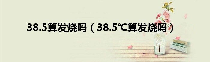 38.5算發(fā)燒嗎（38.5℃算發(fā)燒嗎）