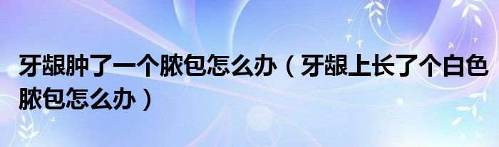 牙齦腫了一個(gè)膿包怎么辦（牙齦上長(zhǎng)了個(gè)白色膿包怎么辦）