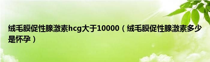 絨毛膜促性腺激素hcg大于10000（絨毛膜促性腺激素多少是懷孕）