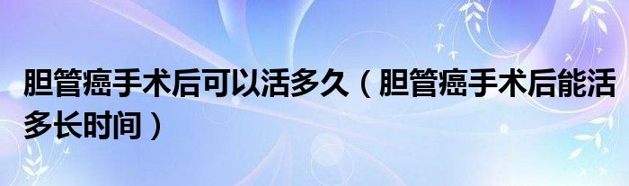 膽管癌手術(shù)后可以活多久（膽管癌手術(shù)后能活多長(zhǎng)時(shí)間）