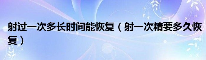 射過一次多長時間能恢復（射一次精要多久恢復）