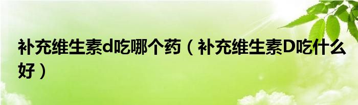 補(bǔ)充維生素d吃哪個藥（補(bǔ)充維生素D吃什么好）