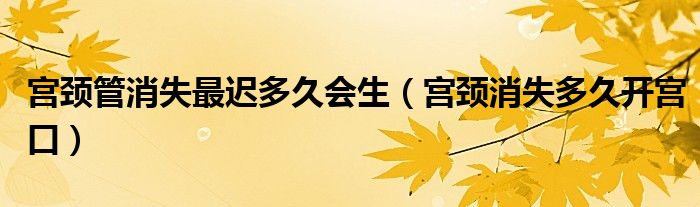 宮頸管消失最遲多久會生（宮頸消失多久開宮口）