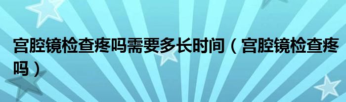 宮腔鏡檢查疼嗎需要多長(zhǎng)時(shí)間（宮腔鏡檢查疼嗎）