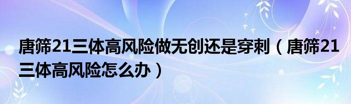 唐篩21三體高風(fēng)險(xiǎn)做無(wú)創(chuàng)還是穿刺（唐篩21三體高風(fēng)險(xiǎn)怎么辦）