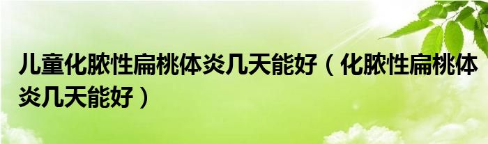 兒童化膿性扁桃體炎幾天能好（化膿性扁桃體炎幾天能好）