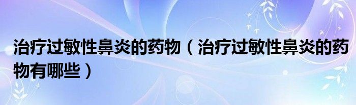 治療過敏性鼻炎的藥物（治療過敏性鼻炎的藥物有哪些）