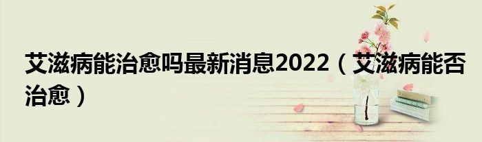 艾滋病能治愈嗎最新消息2022（艾滋病能否治愈）