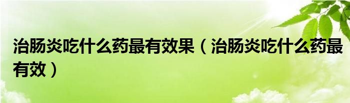 治腸炎吃什么藥最有效果（治腸炎吃什么藥最有效）