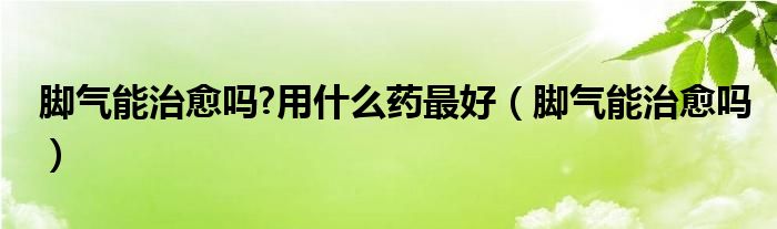 腳氣能治愈嗎?用什么藥最好（腳氣能治愈嗎）