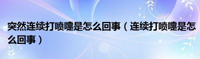 突然連續(xù)打噴嚏是怎么回事（連續(xù)打噴嚏是怎么回事）