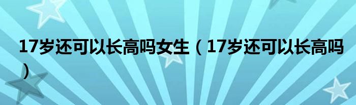 17歲還可以長高嗎女生（17歲還可以長高嗎）