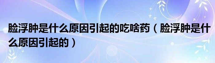 臉浮腫是什么原因引起的吃啥藥（臉浮腫是什么原因引起的）