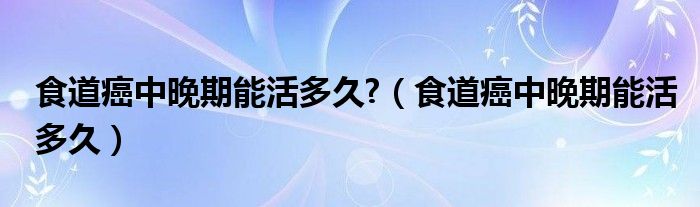 食道癌中晚期能活多久?（食道癌中晚期能活多久）